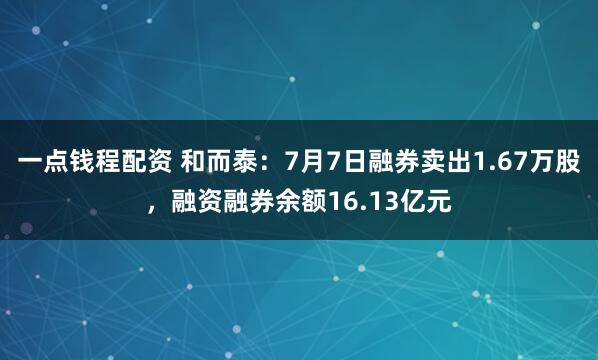 一点钱程配资 和而泰：7月7日融券卖出1.67万股，融资融券余额16.13亿元