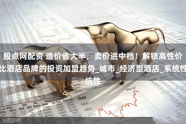 股点网配资 造价省大半，卖价进中档！解锁高性价比酒店品牌的投资加盟趋势_城市_经济型酒店_系统性