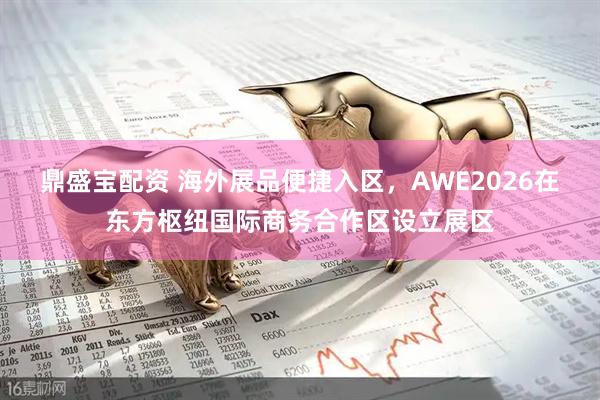 鼎盛宝配资 海外展品便捷入区，AWE2026在东方枢纽国际商务合作区设立展区