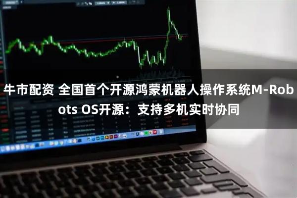 牛市配资 全国首个开源鸿蒙机器人操作系统M-Robots OS开源：支持多机实时协同
