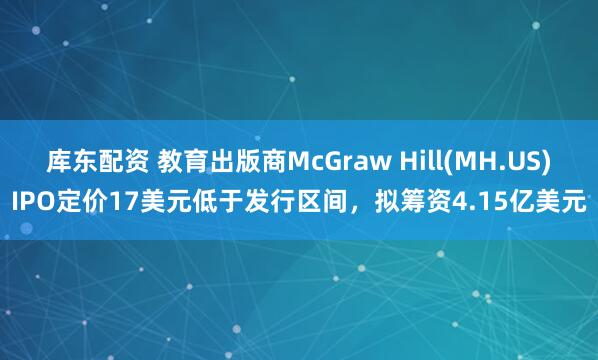 库东配资 教育出版商McGraw Hill(MH.US)IPO定价17美元低于发行区间，拟筹资4.15亿美元
