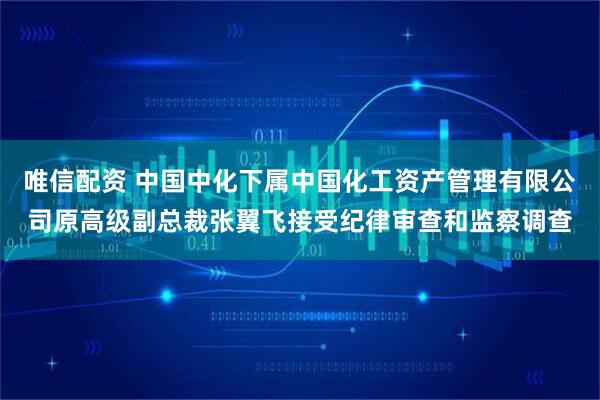唯信配资 中国中化下属中国化工资产管理有限公司原高级副总裁张翼飞接受纪律审查和监察调查