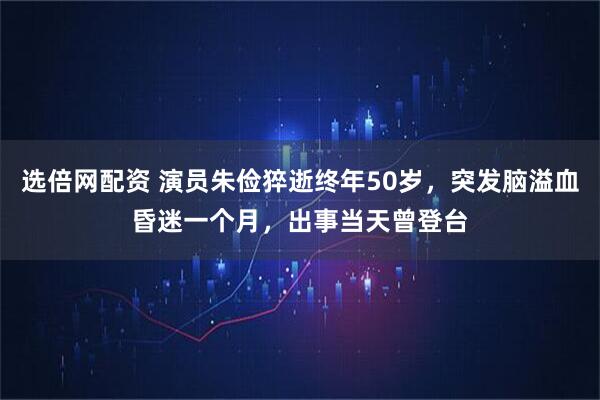 选倍网配资 演员朱俭猝逝终年50岁，突发脑溢血昏迷一个月，出事当天曾登台