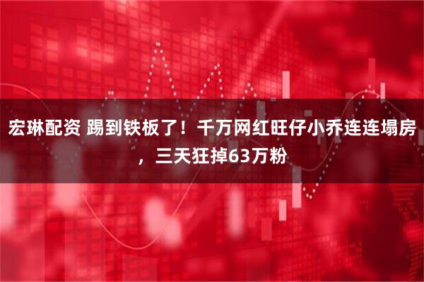 宏琳配资 踢到铁板了！千万网红旺仔小乔连连塌房，三天狂掉63万粉