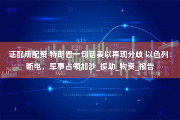 证配所配资 特朗普一句话美以再现分歧 以色列：断电，军事占领加沙_援助_物资_报告