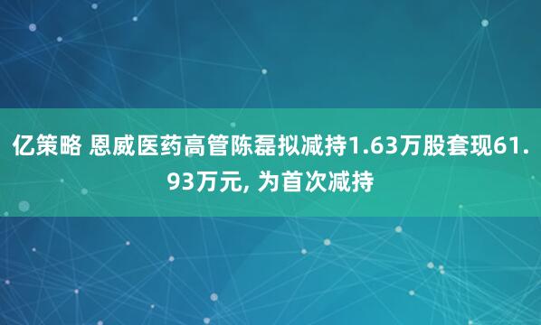 亿策略 恩威医药高管陈磊拟减持1.63万股套现61.93万元, 为首次减持