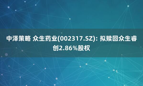 中泽策略 众生药业(002317.SZ): 拟赎回众生睿创2.86%股权