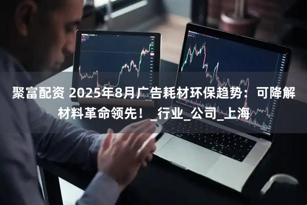 聚富配资 2025年8月广告耗材环保趋势：可降解材料革命领先！_行业_公司_上海
