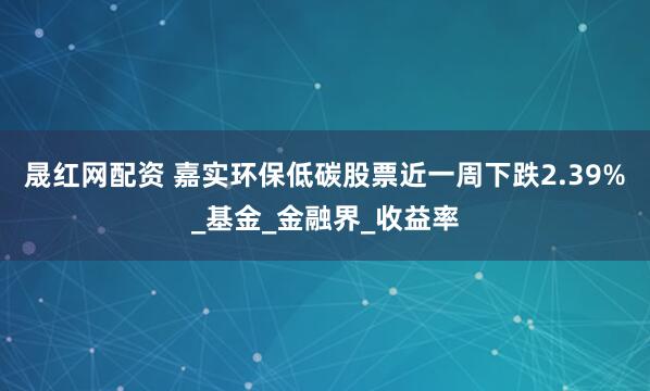 晟红网配资 嘉实环保低碳股票近一周下跌2.39%_基金_金融界_收益率