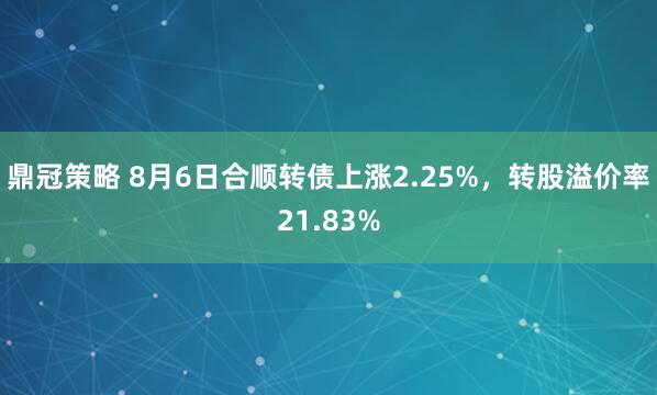 鼎冠策略 8月6日合顺转债上涨2.25%，转股溢价率21.83%