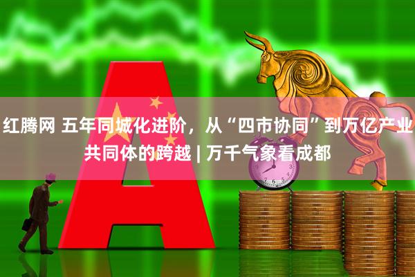 红腾网 五年同城化进阶，从“四市协同”到万亿产业共同体的跨越 | 万千气象看成都