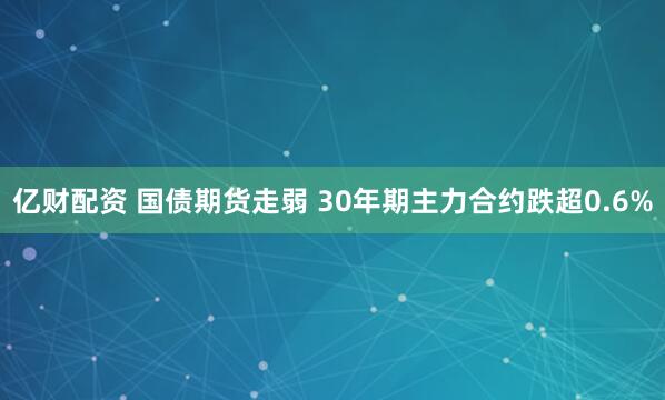 亿财配资 国债期货走弱 30年期主力合约跌超0.6%