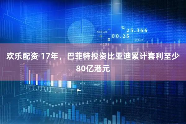 欢乐配资 17年，巴菲特投资比亚迪累计套利至少80亿港元