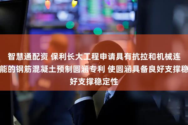 智慧通配资 保利长大工程申请具有抗拉和机械连接功能的钢筋混凝土预制圆涵专利 使圆涵具备良好支撑稳定性