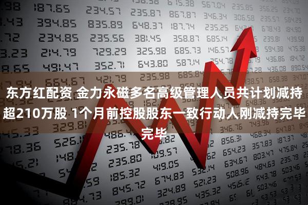 东方红配资 金力永磁多名高级管理人员共计划减持超210万股 1个月前控股股东一致行动人刚减持完毕