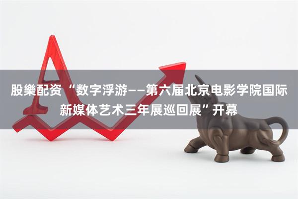 股樂配资 “数字浮游——第六届北京电影学院国际新媒体艺术三年展巡回展”开幕