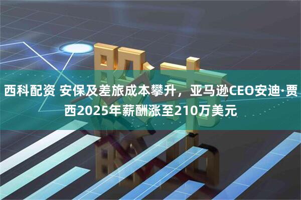 西科配资 安保及差旅成本攀升，亚马逊CEO安迪·贾西2025年薪酬涨至210万美元